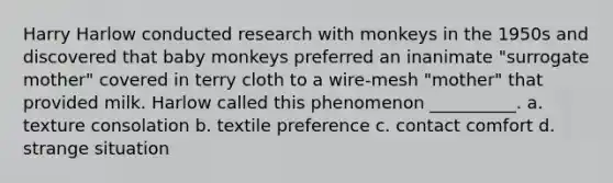 Harry Harlow conducted research with monkeys in the 1950s and discovered that baby monkeys preferred an inanimate "surrogate mother" covered in terry cloth to a wire-mesh "mother" that provided milk. Harlow called this phenomenon __________. a. texture consolation b. textile preference c. contact comfort d. strange situation