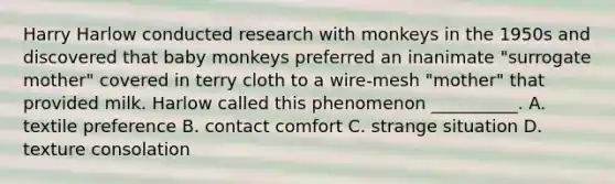 Harry Harlow conducted research with monkeys in the 1950s and discovered that baby monkeys preferred an inanimate "surrogate mother" covered in terry cloth to a wire-mesh "mother" that provided milk. Harlow called this phenomenon __________. A. textile preference B. contact comfort C. strange situation D. texture consolation