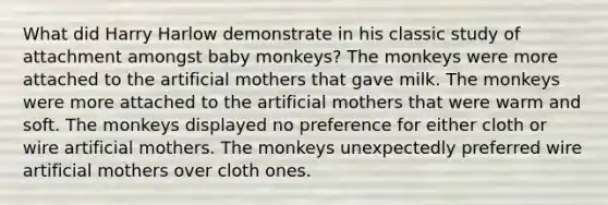 What did Harry Harlow demonstrate in his classic study of attachment amongst baby monkeys? The monkeys were more attached to the artificial mothers that gave milk. The monkeys were more attached to the artificial mothers that were warm and soft. The monkeys displayed no preference for either cloth or wire artificial mothers. The monkeys unexpectedly preferred wire artificial mothers over cloth ones.