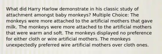 What did Harry Harlow demonstrate in his classic study of attachment amongst baby monkeys? Multiple Choice: The monkeys were more attached to the artificial mothers that gave milk. The monkeys were more attached to the artificial mothers that were warm and soft. The monkeys displayed no preference for either cloth or wire artificial mothers. The monkeys unexpectedly preferred wire artificial mothers over cloth ones.