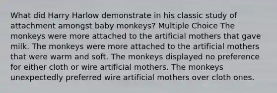 What did Harry Harlow demonstrate in his classic study of attachment amongst baby monkeys? Multiple Choice The monkeys were more attached to the artificial mothers that gave milk. The monkeys were more attached to the artificial mothers that were warm and soft. The monkeys displayed no preference for either cloth or wire artificial mothers. The monkeys unexpectedly preferred wire artificial mothers over cloth ones.