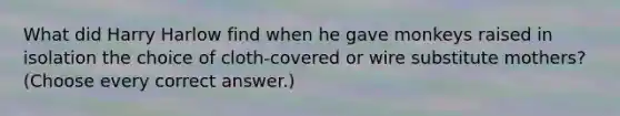 What did Harry Harlow find when he gave monkeys raised in isolation the choice of cloth-covered or wire substitute mothers? (Choose every correct answer.)