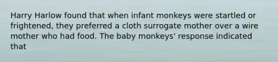 Harry Harlow found that when infant monkeys were startled or frightened, they preferred a cloth surrogate mother over a wire mother who had food. The baby monkeys' response indicated that