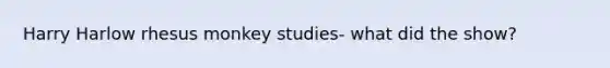 Harry Harlow rhesus monkey studies- what did the show?