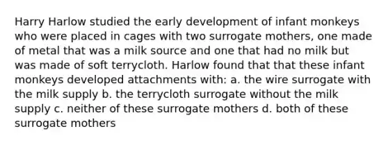 Harry Harlow studied the early development of infant monkeys who were placed in cages with two surrogate mothers, one made of metal that was a milk source and one that had no milk but was made of soft terrycloth. Harlow found that that these infant monkeys developed attachments with: a. the wire surrogate with the milk supply b. the terrycloth surrogate without the milk supply c. neither of these surrogate mothers d. both of these surrogate mothers