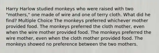 Harry Harlow studied monkeys who were raised with two "mothers," one made of wire and one of terry cloth. What did he find? Multiple Choice The monkeys preferred whichever mother provided food. The monkeys preferred the cloth mother, even when the wire mother provided food. The monkeys preferred the wire mother, even when the cloth mother provided food. The monkeys showed no preference between the two mothers.