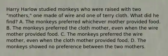 Harry Harlow studied monkeys who were raised with two "mothers," one made of wire and one of terry cloth. What did he find? A. The monkeys preferred whichever mother provided food. B. The monkeys preferred the cloth mother, even when the wire mother provided food. C. The monkeys preferred the wire mother, even when the cloth mother provided food. D. The monkeys showed no preference between the two mothers.