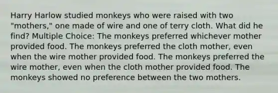 Harry Harlow studied monkeys who were raised with two "mothers," one made of wire and one of terry cloth. What did he find? Multiple Choice: The monkeys preferred whichever mother provided food. The monkeys preferred the cloth mother, even when the wire mother provided food. The monkeys preferred the wire mother, even when the cloth mother provided food. The monkeys showed no preference between the two mothers.