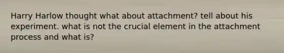 Harry Harlow thought what about attachment? tell about his experiment. what is not the crucial element in the attachment process and what is?