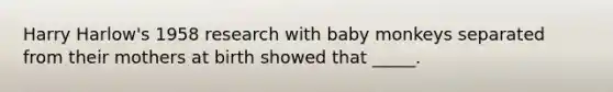 Harry Harlow's 1958 research with baby monkeys separated from their mothers at birth showed that _____.