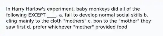 In Harry Harlow's experiment, baby monkeys did all of the following EXCEPT ____. a. fail to develop normal social skills b. cling mainly to the cloth "mothers" c. bon to the "mother" they saw first d. prefer whichever "mother" provided food