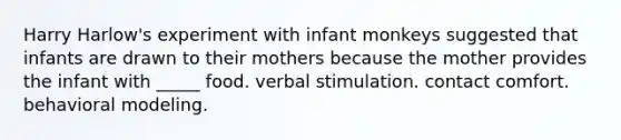 Harry Harlow's experiment with infant monkeys suggested that infants are drawn to their mothers because the mother provides the infant with _____ food. verbal stimulation. contact comfort. behavioral modeling.