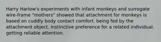 Harry Harlow's experiments with infant monkeys and surrogate wire-frame "mothers" showed that attachment for monkeys is based on cuddly body contact comfort. being fed by the attachment object. instinctive preference for a related individual. getting reliable attention.