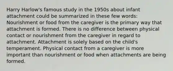 Harry Harlow's famous study in the 1950s about infant attachment could be summarized in these few words: Nourishment or food from the caregiver is the primary way that attachment is formed. There is no difference between physical contact or nourishment from the caregiver in regard to attachment. Attachment is solely based on the child's temperament. Physical contact from a caregiver is more important than nourishment or food when attachments are being formed.