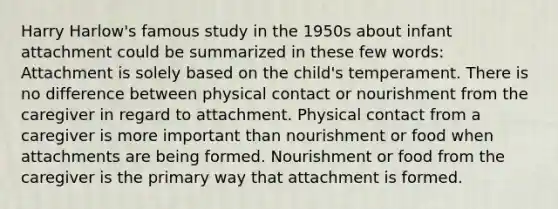 Harry Harlow's famous study in the 1950s about infant attachment could be summarized in these few words: Attachment is solely based on the child's temperament. There is no difference between physical contact or nourishment from the caregiver in regard to attachment. Physical contact from a caregiver is more important than nourishment or food when attachments are being formed. Nourishment or food from the caregiver is the primary way that attachment is formed.