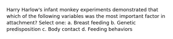 Harry Harlow's infant monkey experiments demonstrated that which of the following variables was the most important factor in attachment? Select one: a. Breast feeding b. Genetic predisposition c. Body contact d. Feeding behaviors