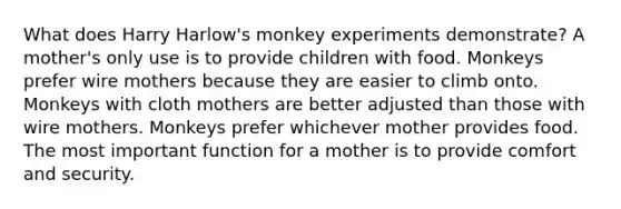 What does Harry Harlow's monkey experiments demonstrate? A mother's only use is to provide children with food. Monkeys prefer wire mothers because they are easier to climb onto. Monkeys with cloth mothers are better adjusted than those with wire mothers. Monkeys prefer whichever mother provides food. The most important function for a mother is to provide comfort and security.