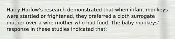 Harry Harlow's research demonstrated that when infant monkeys were startled or frightened, they preferred a cloth surrogate mother over a wire mother who had food. The baby monkeys' response in these studies indicated that: