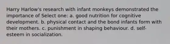 Harry Harlow's research with infant monkeys demonstrated the importance of Select one: a. good nutrition for cognitive development. b. physical contact and the bond infants form with their mothers. c. punishment in shaping behaviour. d. self-esteem in socialization.