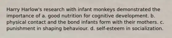 Harry Harlow's research with infant monkeys demonstrated the importance of a. good nutrition for cognitive development. b. physical contact and the bond infants form with their mothers. c. punishment in shaping behaviour. d. self-esteem in socialization.