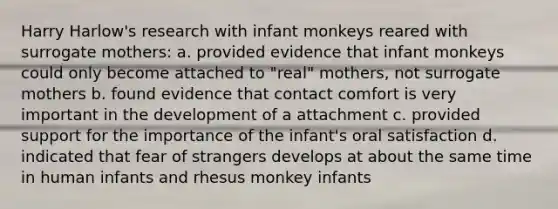 Harry Harlow's research with infant monkeys reared with surrogate mothers: a. provided evidence that infant monkeys could only become attached to "real" mothers, not surrogate mothers b. found evidence that contact comfort is very important in the development of a attachment c. provided support for the importance of the infant's oral satisfaction d. indicated that fear of strangers develops at about the same time in human infants and rhesus monkey infants