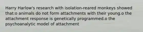 Harry Harlow's research with isolation-reared monkeys showed that:o animals do not form attachments with their young.o the attachment response is genetically programmed.o the psychoanalytic model of attachment