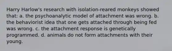 Harry Harlow's research with isolation-reared monkeys showed that: a. the psychoanalytic model of attachment was wrong. b. the behaviorist idea that one gets attached through being fed was wrong. c. the attachment response is genetically programmed. d. animals do not form attachments with their young.