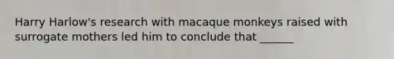Harry Harlow's research with macaque monkeys raised with surrogate mothers led him to conclude that ______