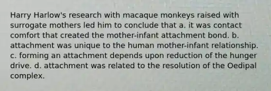 Harry Harlow's research with macaque monkeys raised with surrogate mothers led him to conclude that a. it was contact comfort that created the mother-infant attachment bond. b. attachment was unique to the human mother-infant relationship. c. forming an attachment depends upon reduction of the hunger drive. d. attachment was related to the resolution of the Oedipal complex.