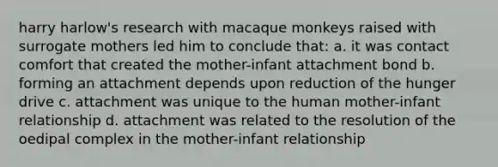 harry harlow's research with macaque monkeys raised with surrogate mothers led him to conclude that: a. it was contact comfort that created the mother-infant attachment bond b. forming an attachment depends upon reduction of the hunger drive c. attachment was unique to the human mother-infant relationship d. attachment was related to the resolution of the oedipal complex in the mother-infant relationship