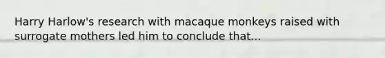 Harry Harlow's research with macaque monkeys raised with surrogate mothers led him to conclude that...