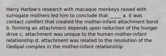 Harry Harlow's research with macaque monkeys raised with surrogate mothers led him to conclude that _____ a. it was contact comfort that created the mother-infant attachment bond b. forming an attachment depends upon reduction of the hunger drive c. attachment was unique to the human mother-infant relationship d. attachment was related to the resolution of the Oedipal complex in the mother-infant relationship