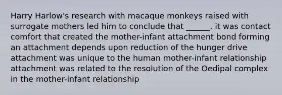 Harry Harlow's research with macaque monkeys raised with surrogate mothers led him to conclude that ______. it was contact comfort that created the mother-infant attachment bond forming an attachment depends upon reduction of the hunger drive attachment was unique to the human mother-infant relationship attachment was related to the resolution of the Oedipal complex in the mother-infant relationship