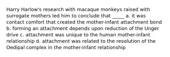 Harry Harlow's research with macaque monkeys raised with surrogate mothers led him to conclude that _____ a. it was contact comfort that created the mother-infant attachment bond b. forming an attachment depends upon reduction of the Unger drive c. attachment was unique to the human mother-infant relationship d. attachment was related to the resolution of the Oedipal complex in the mother-infant relationship