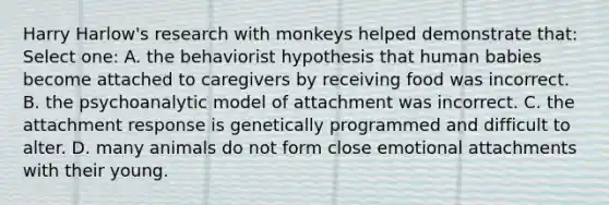 Harry Harlow's research with monkeys helped demonstrate that: Select one: A. the behaviorist hypothesis that human babies become attached to caregivers by receiving food was incorrect. B. the psychoanalytic model of attachment was incorrect. C. the attachment response is genetically programmed and difficult to alter. D. many animals do not form close emotional attachments with their young.