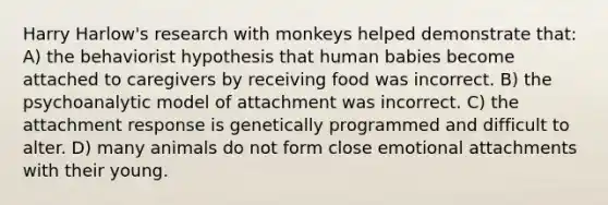 Harry Harlow's research with monkeys helped demonstrate that: A) the behaviorist hypothesis that human babies become attached to caregivers by receiving food was incorrect. B) the psychoanalytic model of attachment was incorrect. C) the attachment response is genetically programmed and difficult to alter. D) many animals do not form close emotional attachments with their young.