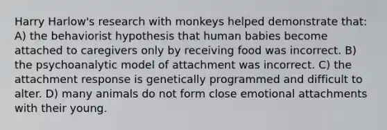 Harry Harlow's research with monkeys helped demonstrate that: A) the behaviorist hypothesis that human babies become attached to caregivers only by receiving food was incorrect. B) the psychoanalytic model of attachment was incorrect. C) the attachment response is genetically programmed and difficult to alter. D) many animals do not form close emotional attachments with their young.