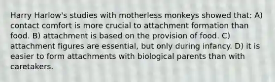 Harry Harlow's studies with motherless monkeys showed that: A) contact comfort is more crucial to attachment formation than food. B) attachment is based on the provision of food. C) attachment figures are essential, but only during infancy. D) it is easier to form attachments with biological parents than with caretakers.