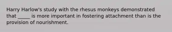 Harry Harlow's study with the rhesus monkeys demonstrated that _____ is more important in fostering attachment than is the provision of nourishment.