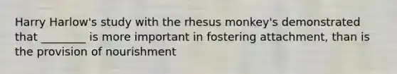 Harry Harlow's study with the rhesus monkey's demonstrated that ________ is more important in fostering attachment, than is the provision of nourishment