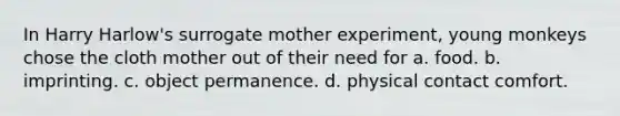 In Harry Harlow's surrogate mother experiment, young monkeys chose the cloth mother out of their need for a. food. b. imprinting. c. object permanence. d. physical contact comfort.