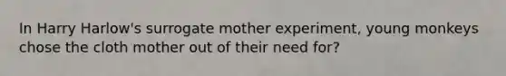 In Harry Harlow's surrogate mother experiment, young monkeys chose the cloth mother out of their need for?