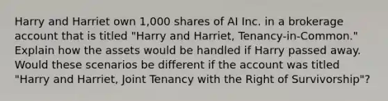 Harry and Harriet own​ 1,000 shares of AI Inc. in a brokerage account that is titled​ "Harry and​ Harriet, Tenancy-in-Common." Explain how the assets would be handled if Harry passed away. Would these scenarios be different if the account was titled​ "Harry and​ Harriet, Joint Tenancy with the Right of​ Survivorship"?