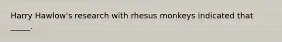 Harry Hawlow's research with rhesus monkeys indicated that _____.