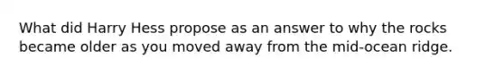 What did Harry Hess propose as an answer to why the rocks became older as you moved away from the mid-ocean ridge.