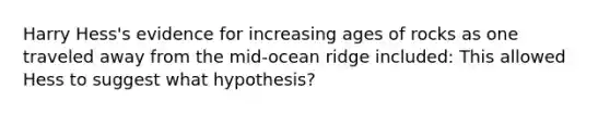 Harry Hess's evidence for increasing ages of rocks as one traveled away from the mid-ocean ridge included: This allowed Hess to suggest what hypothesis?