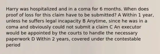 Harry was hospitalized and in a coma for 6 months. When does proof of loss for this claim have to be submitted? A Within 1 year, unless he suffers legal incapacity B Anytime, since he was in a coma and obviously could not submit a claim C An executor would be appointed by the courts to handle the necessary paperwork D Within 2 years, covered under the contestable period