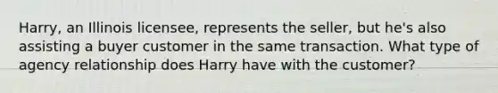 Harry, an Illinois licensee, represents the seller, but he's also assisting a buyer customer in the same transaction. What type of agency relationship does Harry have with the customer?