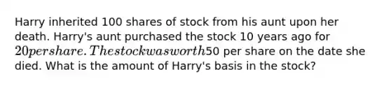 Harry inherited 100 shares of stock from his aunt upon her death. Harry's aunt purchased the stock 10 years ago for 20 per share. The stock was worth50 per share on the date she died. What is the amount of Harry's basis in the stock?