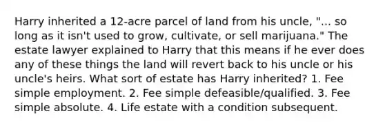 Harry inherited a 12-acre parcel of land from his uncle, "... so long as it isn't used to grow, cultivate, or sell marijuana." The estate lawyer explained to Harry that this means if he ever does any of these things the land will revert back to his uncle or his uncle's heirs. What sort of estate has Harry inherited? 1. Fee simple employment. 2. Fee simple defeasible/qualified. 3. Fee simple absolute. 4. Life estate with a condition subsequent.